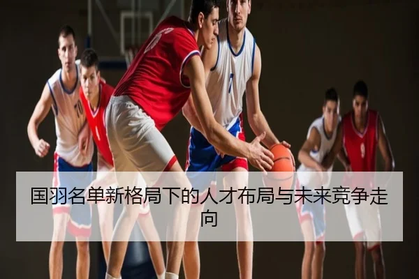 国羽名单新格局下的人才布局与未来竞争走向