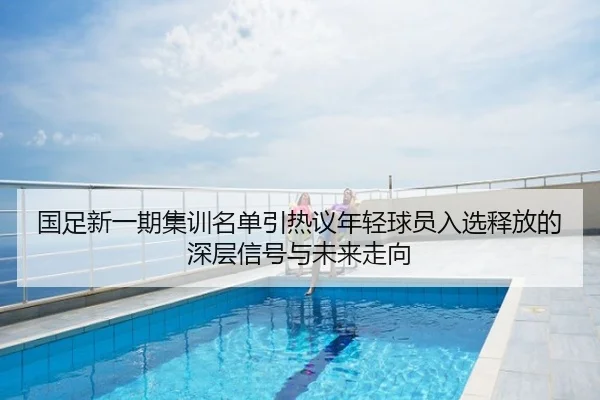 国足新一期集训名单引热议年轻球员入选释放的深层信号与未来走向